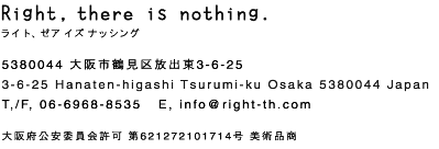 Right, there is nothing. ライト、ゼア イズ ナッシング 5380044 大阪市鶴見区放出東3-6-25 3-6-25 Hanaten-higashi Tsurumi-ku Osaka 5380044 Japan TEL/FAX 06-6968-8535