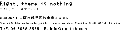 Right, there is nothing. ライト、ゼア イズ ナッシング 5380044 大阪市鶴見区放出東3-6-25 3-6-25 Hanaten-higashi Tsurumi-ku Osaka 5380044 Japan TEL/FAX 06-6968-8535